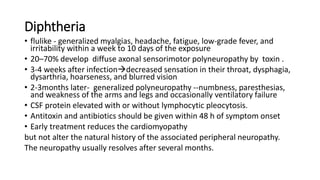 Diphtheria
• flulike - generalized myalgias, headache, fatigue, low-grade fever, and
irritability within a week to 10 days of the exposure
• 20–70% develop diffuse axonal sensorimotor polyneuropathy by toxin .
• 3-4 weeks after infectiondecreased sensation in their throat, dysphagia,
dysarthria, hoarseness, and blurred vision
• 2-3months later- generalized polyneuropathy --numbness, paresthesias,
and weakness of the arms and legs and occasionally ventilatory failure
• CSF protein elevated with or without lymphocytic pleocytosis.
• Antitoxin and antibiotics should be given within 48 h of symptom onset
• Early treatment reduces the cardiomyopathy
but not alter the natural history of the associated peripheral neuropathy.
The neuropathy usually resolves after several months.
 