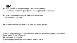 HIV
(1) distal symmetric polyneuropathy (DSP) – most common
Numbness and painful paresthesias involving the distal extremities
(2) AIDP -usually develops at the time of seroconversion
CIDP - can occur any time
(3) multiple mononeuropathies (e.g., vasculitis, CMV- related)
(4) Acute progressive lumbosacral polyradiculoneuropathy – CMV related – neutrophilic
pleocytosis with low csf sugars .
(5) autonomic neuropathy
(6) sensory ganglionitis/ganglionopathy – sensory ataxia .
 