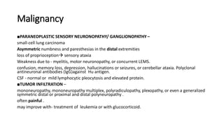 Malignancy
■PARANEOPLASTIC SENSORY NEURONOPATHY/ GANGLIONOPATHY –
small-cell lung carcinoma
Asymmetric numbness and paresthesias in the distal extremities
loss of proprioception sensory ataxia
Weakness due to - myelitis, motor neuronopathy, or concurrent LEMS.
confusion, memory loss, depression, hallucinations or seizures, or cerebellar ataxia. Polyclonal
antineuronal antibodies (IgG)against Hu antigen.
CSF - normal or mild lymphocytic pleocytosis and elevated protein.
■TUMOR INFILTRATION –
mononeuropathy, mononeuropathy multiplex, polyradiculopathy, plexopathy, or even a generalized
symmetric distal or proximal and distal polyneuropathy .
often painful .
may improve with- treatment of leukemia or with glucocorticoid.
 