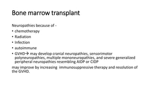 Bone marrow transplant
Neuropathies because of -
• chemotherapy
• Radiation
• Infection
• autoimmune
• GVHD may develop cranial neuropathies, sensorimotor
polyneuropathies, multiple mononeuropathies, and severe generalized
peripheral neuropathies resembling AIDP or CIDP
may improve by increasing immunosuppressive therapy and resolution of
the GVHD.
 