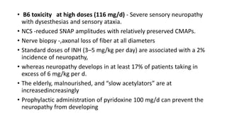• B6 toxicity at high doses (116 mg/d) - Severe sensory neuropathy
with dysesthesias and sensory ataxia.
• NCS -reduced SNAP amplitudes with relatively preserved CMAPs.
• Nerve biopsy -,axonal loss of fiber at all diameters
• Standard doses of INH (3–5 mg/kg per day) are associated with a 2%
incidence of neuropathy,
• whereas neuropathy develops in at least 17% of patients taking in
excess of 6 mg/kg per d.
• The elderly, malnourished, and “slow acetylators” are at
increasedincreasingly
• Prophylactic administration of pyridoxine 100 mg/d can prevent the
neuropathy from developing
 