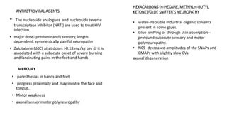 ANTIRETROVIRAL AGENTS
• The nucleoside analogues and nucleoside reverse
transcriptase inhibitor (NRTI) are used to treat HIV
infection.
• major dose- predominantly sensory, length-
dependent, symmetrically painful neuropathy
• Zalcitabine (ddC) at at doses >0.18 mg/kg per d, it is
associated with a subacute onset of severe burning
and lancinating pains in the feet and hands
HEXACARBONS (n-HEXANE, METHYL n-BUTYL
KETONE)/GLUE SNIFFER’S NEUROPATHY
• water-insoluble industrial organic solvents
present in some glues.
• Glue sniffing or through skin absorption--
profound subacute sensory and motor
polyneuropathy.
• NCS -decreased amplitudes of the SNAPs and
CMAPs with slightly slow CVs.
axonal degeneration
MERCURY
• paresthesias in hands and feet
• progress proximally and may involve the face and
tongue.
• Motor weakness
• axonal sensorimotor polyneuropathy
 