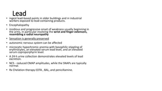 Lead
• ingest lead-based paints in older buildings and in industrial
workers exposed to lead-containing products.
• Encephalopathy
• insidious and progressive onset of weakness usually beginning in
the arms, in particular involving the wrist and finger extensors,
resembling a radial neuropathy
• Sensation is generally preserved
• autonomic nervous system can be affected
• microcytic hypochromic anemia with basophilic stippling of
erythrocytes, an elevated serum lead level, and an elevated
serum coproporphyrin level.
• A 24-h urine collection demonstrates elevated levels of lead
excretion.
• NCS - reduced CMAP amplitudes, while the SNAPs are typically
normal.
• Rx Chelation therapy EDTA , BAL, and penicillamine.
 