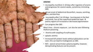 ARSENIC
• neuropathy manifests 5–10 days after ingestion of arsenic
and progresses for several weeks, sometimes mimicking
GBS.
• abrupt onset of abdominal discomfort, nausea, vomiting,
pain, and diarrhea
• neuropathy after 5 to 10 daya - burning pain in the feet
and hands. loss of the superficial epidermal layer 
patchy regions of increased or decreased pigmentation
• Can progress like GBS .
Mee’s lines - chronic exposure , can also be seen following
thallium poisoning.
• Anemia with stippling of erythrocytes
• aplastic anemia
• Increased CSF protein levels without pleocytosis can be
seen; this can lead to misdiagnosis as GBS.
• NCS - axonal sensorimotor polyneuropathy; however,
demyelinating features can be present.
 