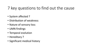 7 key questions to find out the cause
• System affected ?
• Distribution of weakness
• Nature of sensory loss
• UMN findings
• Temporal evolution
• Hereditary ?
• Significant medical history
 