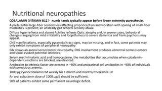 Nutritional neuropathies
COBALAMIN (VITAMIN B12 )- numb hands typically appear before lower extremity paresthesias
A preferential large-fiber sensory loss affecting proprioception and vibration with sparing of small-fiber
modalities is present; an unsteady gait reflects sensory ataxia.
Diffuse hyperreflexia and absent Achilles reflexes Optic atrophy and, in severe cases, behavioral
changes ranging from mild irritability and forgetfulness to severe dementia and frank psychosis may
appear.
CNS manifestations, especially pyramidal tract signs, may be missing, and in fact, some patients may
only exhibit symptoms of peripheral neuropathy
Edx shows an axonal sensorimotor neuropathy. CNS involvement produces abnormal somatosensory
and visual evoked potential latencies.
Serum methylmalonic acid and homocysteine, the metabolites that accumulate when cobalamin-
dependent reactions are blocked, are elevated.
Antibodies to intrinsic factor are present in ~60% and antiparietal cell antibodies in ~90% of individuals
with pernicious anemia.
1000 μg cyanocobalamin IM weekly for 1 month and monthly thereafter. Or
An oral cobalamin dose of 1000 μg/d should be sufficient.
50% of patients exhibit some permanent neurologic deficit.
 