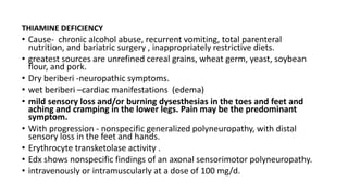 THIAMINE DEFICIENCY
• Cause- chronic alcohol abuse, recurrent vomiting, total parenteral
nutrition, and bariatric surgery , inappropriately restrictive diets.
• greatest sources are unrefined cereal grains, wheat germ, yeast, soybean
flour, and pork.
• Dry beriberi -neuropathic symptoms.
• wet beriberi –cardiac manifestations (edema)
• mild sensory loss and/or burning dysesthesias in the toes and feet and
aching and cramping in the lower legs. Pain may be the predominant
symptom.
• With progression - nonspecific generalized polyneuropathy, with distal
sensory loss in the feet and hands.
• Erythrocyte transketolase activity .
• Edx shows nonspecific findings of an axonal sensorimotor polyneuropathy.
• intravenously or intramuscularly at a dose of 100 mg/d.
 