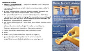 MONONEUROPATHIES
• 1)MEDIAN NEUROPATHY CTS - a compression of median nerve in the carpal
tunnel at the wrist.
• numbness and paresthesias variably in the thumb, index, middle, and half of
the ring finger.
• At times, the paresthesias can include the entire hand and extend into the
forearm or upper arm or can be isolated to one or two fingers.
• The signs of CTS are decreased sensation in the median nerve distribution;
• reproduction of the sensation of tingling when a percussion hammer is tapped
over the wrist (Tinel sign) or the wrist is flexed for 30–60 s (Phalen sign); and
• weakness of thumb opposition and abduction.
• Edx -slowing of sensory and, to a lesser extent, motor median potentials across
the wrist.
• Ultrasound can show focal swelling of the median nerve at the wrist.
• Treatment options consist of avoidance of precipitating activities;
• control of underlying systemic-associated conditions if present;
• NSAID
• neutral (volar) position wrist splints, especially for night use;
• glucocorticoid/anesthetic injection into the carpal tunnel; and
• surgical decompression by dividing the transverse carpal ligament.
 