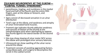 2)ULNAR NEUROPATHY AT THE ELBOW—
“CUBITAL TUNNEL SYNDROME”
• paresthesias, tingling, and numbness in the medial
hand and half of the fourth and the entire fifth
fingers, pain at the elbow or forearm, and
weakness.
• Signs consist of decreased sensation in an ulnar
distribution
• Tinel’s sign at the elbow, and weakness and atrophy
of ulnar-innervated hand muscles.
• Froment sign indicates thumb adductor weakness
and consists of flexion of the thumb at the
interphalangeal joint when attempting to oppose
the thumb against the lateral border of the second
digit
• Edx may show slowing of ulnar motor NCV across
the elbow with prolonged ulnar sensory latencies.
• Ultrasound can show swelling of the ulnar nerve
around the elbow
• Treatment consists of avoiding aggravating factors,
using elbow pads, and surgery to decompress the
nerve in the cubital tunnel.
 