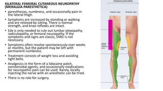 4)LATERAL FEMORAL CUTANEOUS NEUROPATHY
(MERALGIA PARESTHETICA)
• paresthesias, numbness, and occasionally pain in
the lateral thigh.
• Symptoms are increased by standing or walking
and are relieved by sitting. There is normal
strength, and knee reflexes are intact.
• Edx is only needed to rule out lumbar plexopathy,
radiculopathy, or femoral neuropathy. If the
symptoms and signs are classic, EMG is not
necessary.
• Symptoms often resolve spontaneously over weeks
or months, but the patient may be left with
permanent numbness.
• Treatment consists of weight loss and avoiding
tight belts.
• Analgesics in the form of a lidocaine patch,
nonsteroidal agents, and occasionally medications
for neuropathic pain can be used Rarely, locally
injecting the nerve with an anesthetic can be tried.
• There is no role for surgery.
 