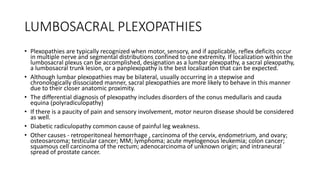 LUMBOSACRAL PLEXOPATHIES
• Plexopathies are typically recognized when motor, sensory, and if applicable, reflex deficits occur
in multiple nerve and segmental distributions confined to one extremity. If localization within the
lumbosacral plexus can be accomplished, designation as a lumbar plexopathy, a sacral plexopathy,
a lumbosacral trunk lesion, or a panplexopathy is the best localization that can be expected.
• Although lumbar plexopathies may be bilateral, usually occurring in a stepwise and
chronologically dissociated manner, sacral plexopathies are more likely to behave in this manner
due to their closer anatomic proximity.
• The differential diagnosis of plexopathy includes disorders of the conus medullaris and cauda
equina (polyradiculopathy)
• If there is a paucity of pain and sensory involvement, motor neuron disease should be considered
as well.
• Diabetic radiculopathy common cause of painful leg weakness.
• Other causes - retroperitoneal hemorrhage , carcinoma of the cervix, endometrium, and ovary;
osteosarcoma; testicular cancer; MM; lymphoma; acute myelogenous leukemia; colon cancer;
squamous cell carcinoma of the rectum; adenocarcinoma of unknown origin; and intraneural
spread of prostate cancer.
 
