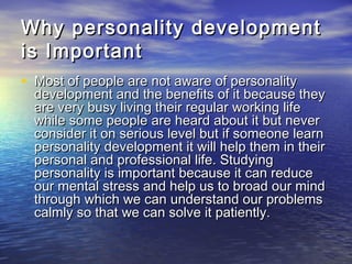 Why personality developmentWhy personality development
is Importantis Important
• Most of people are not aware of personalityMost of people are not aware of personality
development and the benefits of it because theydevelopment and the benefits of it because they
are very busy living their regular working lifeare very busy living their regular working life
while some people are heard about it but neverwhile some people are heard about it but never
consider it on serious level but if someone learnconsider it on serious level but if someone learn
personality development it will help them in theirpersonality development it will help them in their
personal and professional life. Studyingpersonal and professional life. Studying
personality is important because it can reducepersonality is important because it can reduce
our mental stress and help us to broad our mindour mental stress and help us to broad our mind
through which we can understand our problemsthrough which we can understand our problems
calmly so that we can solve it patiently.calmly so that we can solve it patiently.
 