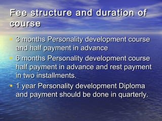 Fee structure and duration ofFee structure and duration of
coursecourse
• 3 months Personality development course3 months Personality development course
and half payment in advanceand half payment in advance
• 6 months Personality development course6 months Personality development course
half payment in advance and rest paymenthalf payment in advance and rest payment
in two installments.in two installments.
• 1 year Personality development Diploma1 year Personality development Diploma
and payment should be done in quarterly.and payment should be done in quarterly.
 
