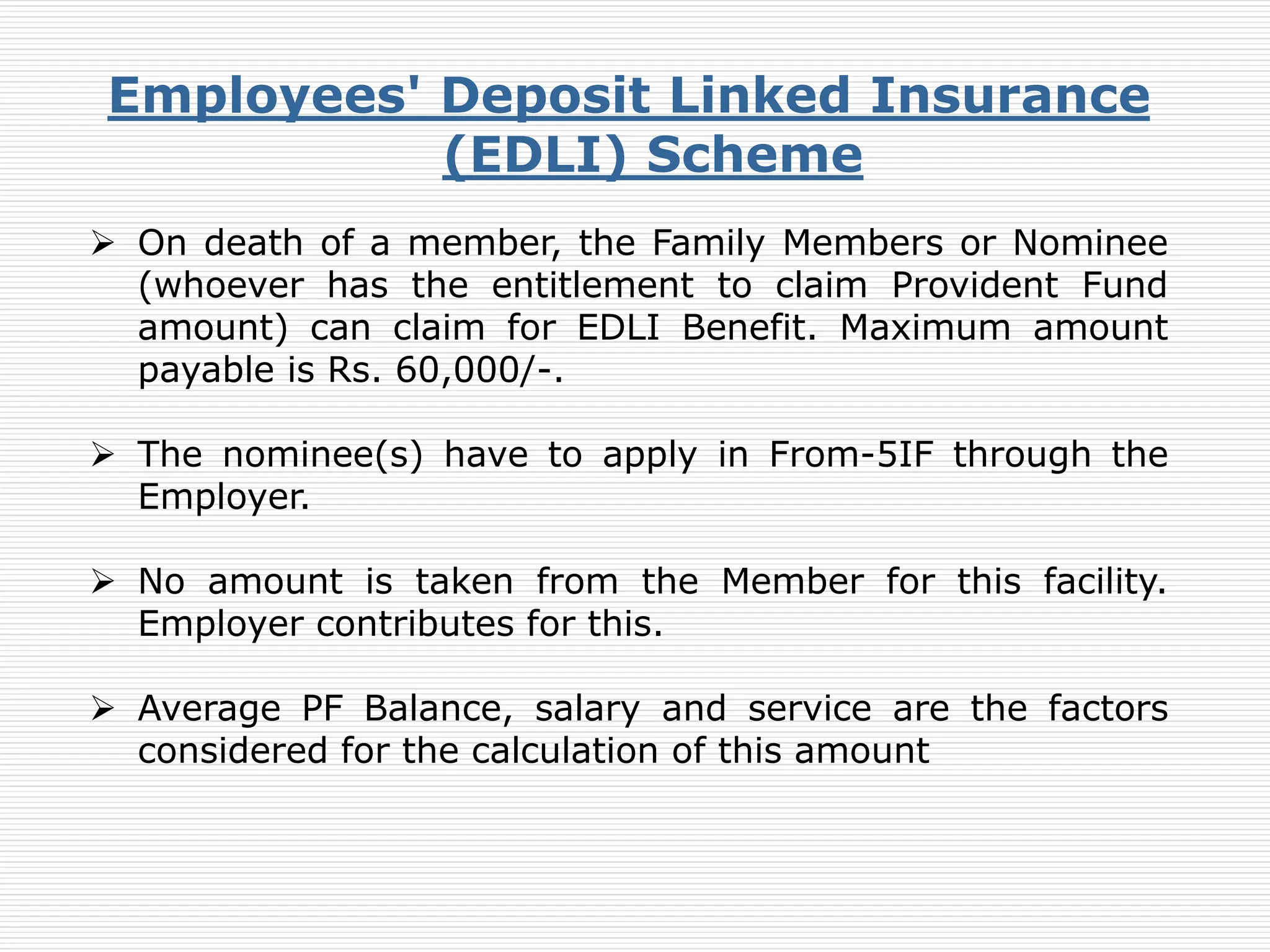 Employees' Deposit Linked Insurance
(EDLI) Scheme
 On death of a member, the Family Members or Nominee
(whoever has the entitlement to claim Provident Fund
amount) can claim for EDLI Benefit. Maximum amount
payable is Rs. 60,000/-.
 The nominee(s) have to apply in From-5IF through the
Employer.
 No amount is taken from the Member for this facility.
Employer contributes for this.
 Average PF Balance, salary and service are the factors
considered for the calculation of this amount
 