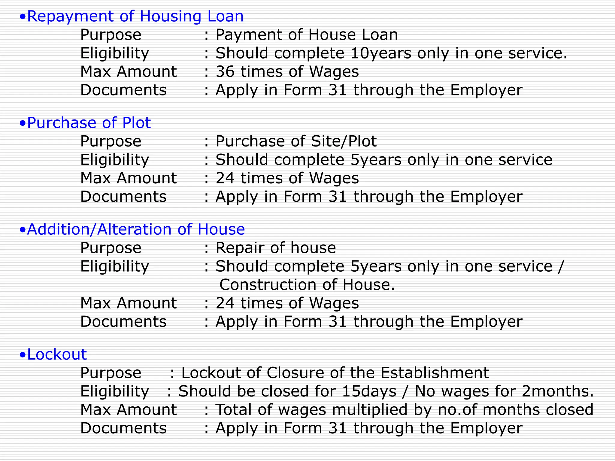 •Repayment of Housing Loan
Purpose : Payment of House Loan
Eligibility : Should complete 10years only in one service.
Max Amount : 36 times of Wages
Documents : Apply in Form 31 through the Employer
•Purchase of Plot
Purpose : Purchase of Site/Plot
Eligibility : Should complete 5years only in one service
Max Amount : 24 times of Wages
Documents : Apply in Form 31 through the Employer
•Addition/Alteration of House
Purpose : Repair of house
Eligibility : Should complete 5years only in one service /
Construction of House.
Max Amount : 24 times of Wages
Documents : Apply in Form 31 through the Employer
•Lockout
Purpose : Lockout of Closure of the Establishment
Eligibility : Should be closed for 15days / No wages for 2months.
Max Amount : Total of wages multiplied by no.of months closed
Documents : Apply in Form 31 through the Employer
 