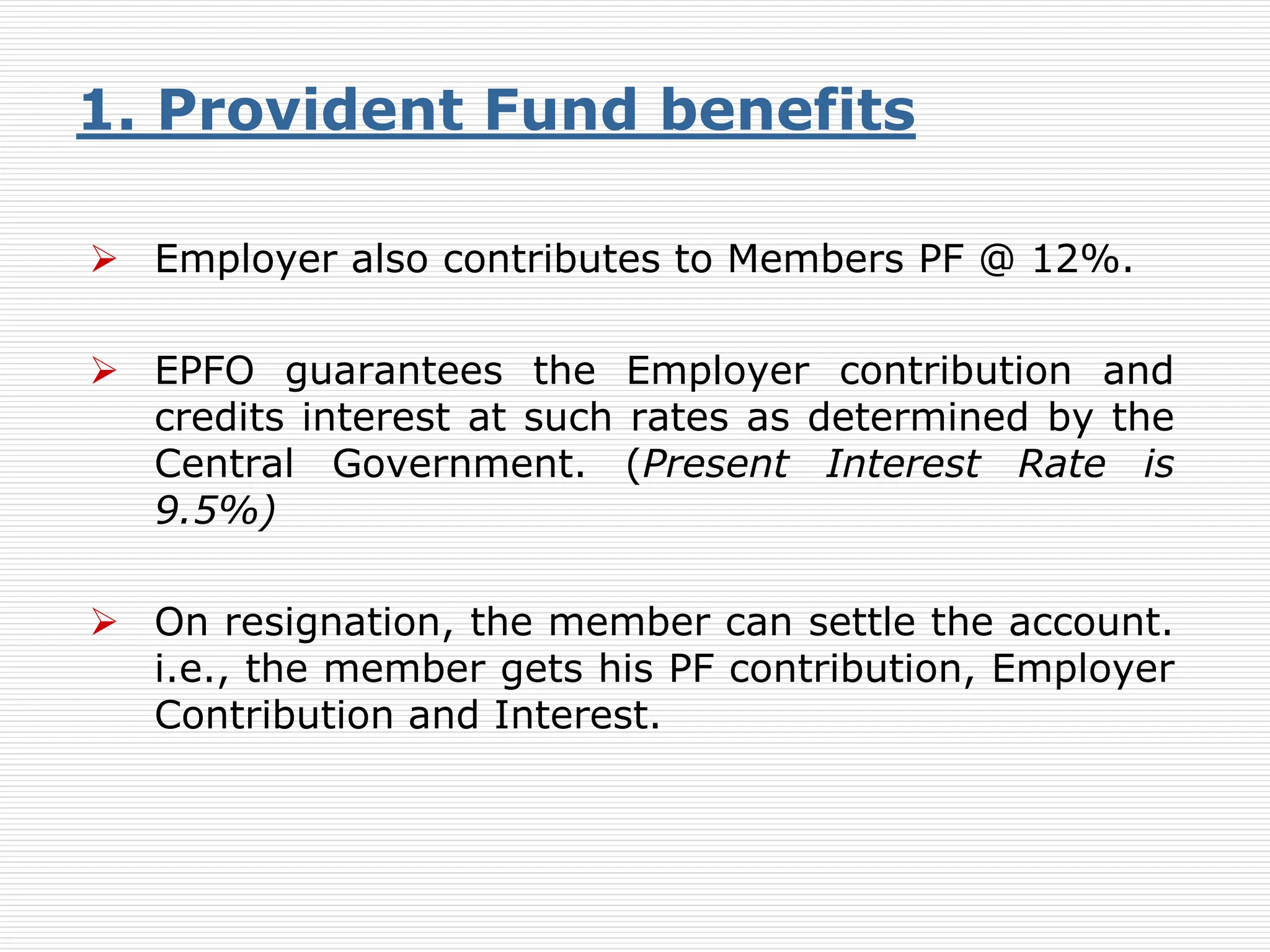  Employer also contributes to Members PF @ 12%.
 EPFO guarantees the Employer contribution and
credits interest at such rates as determined by the
Central Government. (Present Interest Rate is
9.5%)
 On resignation, the member can settle the account.
i.e., the member gets his PF contribution, Employer
Contribution and Interest.
1. Provident Fund benefits
 