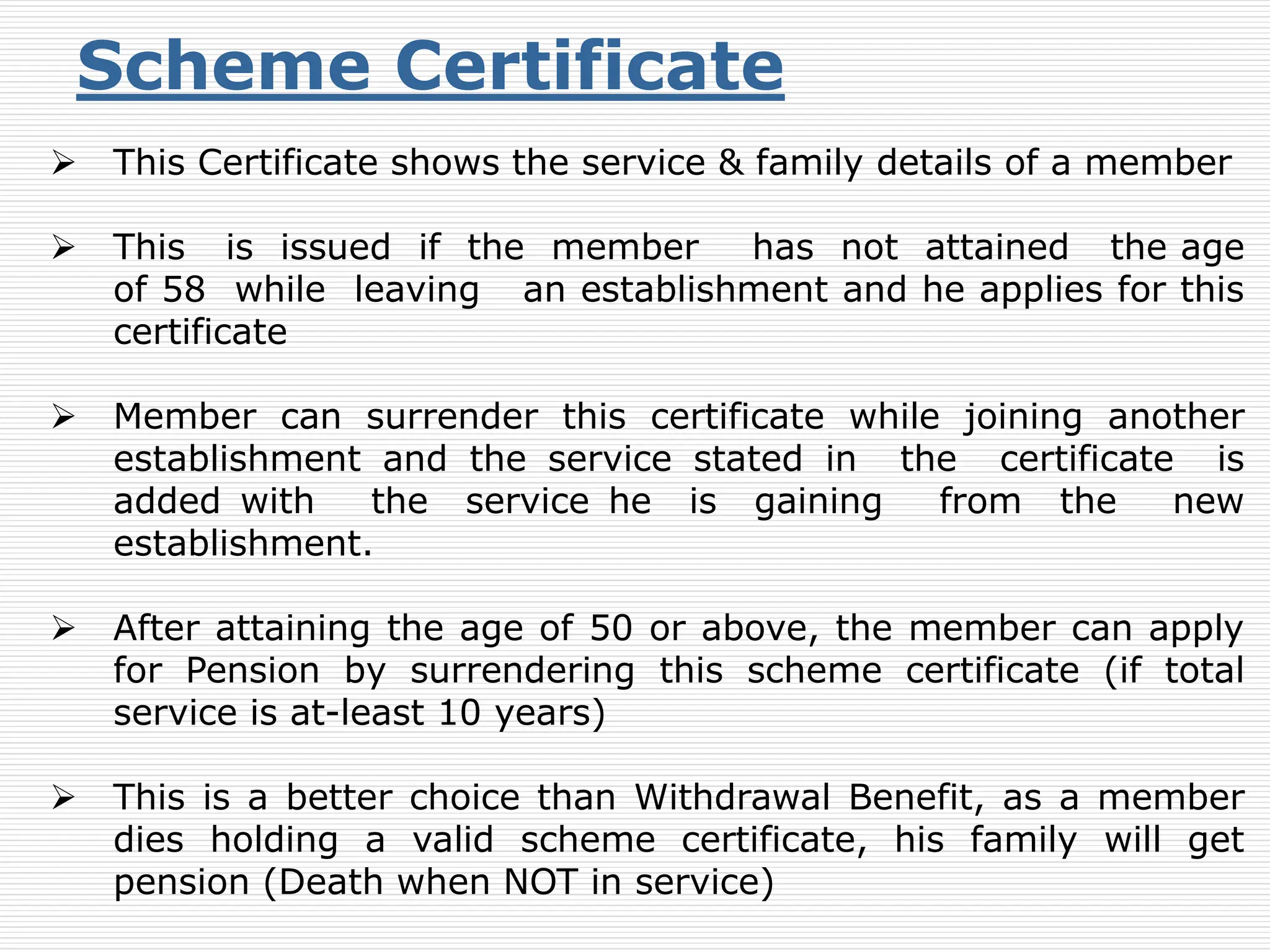Scheme Certificate
 This Certificate shows the service & family details of a member
 This is issued if the member has not attained the age
of 58 while leaving an establishment and he applies for this
certificate
 Member can surrender this certificate while joining another
establishment and the service stated in the certificate is
added with the service he is gaining from the new
establishment.
 After attaining the age of 50 or above, the member can apply
for Pension by surrendering this scheme certificate (if total
service is at-least 10 years)
 This is a better choice than Withdrawal Benefit, as a member
dies holding a valid scheme certificate, his family will get
pension (Death when NOT in service)
 