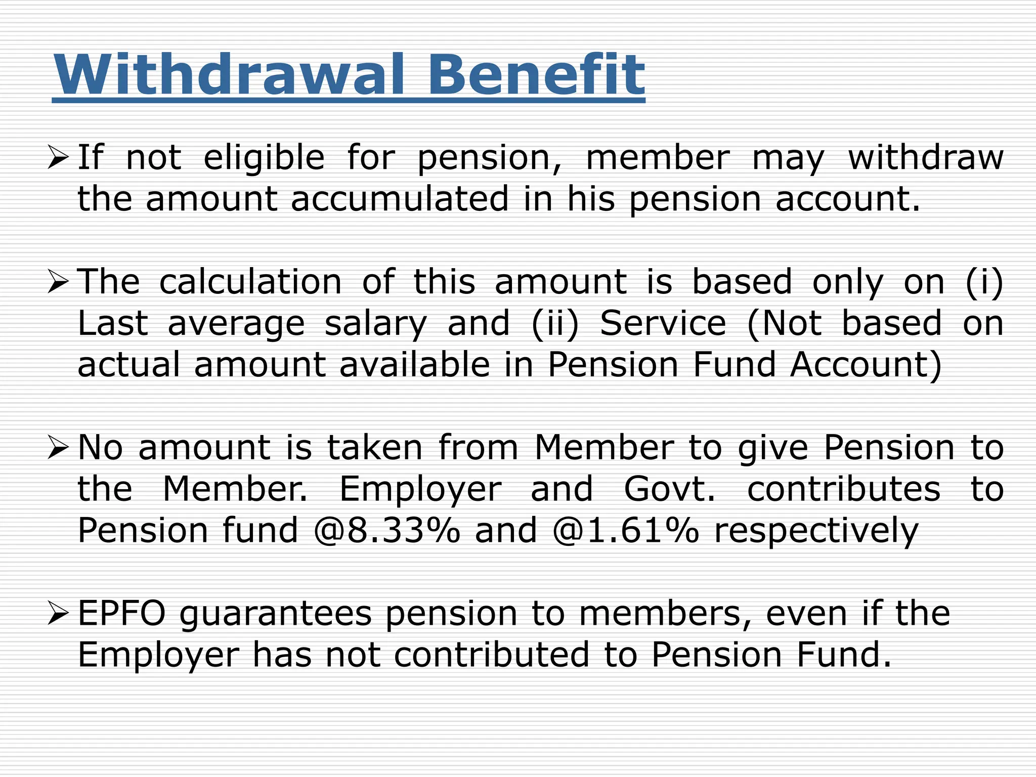 Withdrawal Benefit
If not eligible for pension, member may withdraw
the amount accumulated in his pension account.
The calculation of this amount is based only on (i)
Last average salary and (ii) Service (Not based on
actual amount available in Pension Fund Account)
No amount is taken from Member to give Pension to
the Member. Employer and Govt. contributes to
Pension fund @8.33% and @1.61% respectively
EPFO guarantees pension to members, even if the
Employer has not contributed to Pension Fund.
 