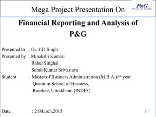 Mega Project Presentation On
Financial Reporting and Analysis of
P&G
Presented to : Dr. Y.P. Singh
Presented by : Minakshi Kumari
Rahul Singhal
Sumit Kumar Srivastava
Student : Master of Business Administration (M.B.A.)1st year
Quantum School of Business,
Roorkee, Uttrakhand (INDIA)
Date : 21March,2015 1
 
