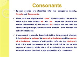 Consonants
 Speech sounds are classified into two categories namely,
Vowels and Consonants.
 If we utter the English word ‘shoe’, we realize that the word is
made up of two sounds ‘sh’ and ‘oe’. When we produce the
sound represented by the letters ‘sh’ slowly, we see that the
air escaping through the mouth with friction. Such sounds are
called Consonants.
 A consonant is usually described, taking into account whether
it is voiceless or voiced, its place of articulation and its manner
of articulation. Manner of articulation refers to the ‘stricture’,
that is the way the passage of air is restricted by the various
organs of speech, while place of articulation just means the
two articulators involved in the production of a consonant.
 