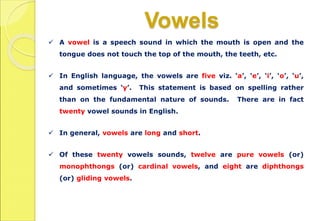 Vowels
 A vowel is a speech sound in which the mouth is open and the
tongue does not touch the top of the mouth, the teeth, etc.
 In English language, the vowels are five viz. ‘a’, ‘e’, ‘i’, ‘o’, ‘u’,
and sometimes ‘y’. This statement is based on spelling rather
than on the fundamental nature of sounds. There are in fact
twenty vowel sounds in English.
 In general, vowels are long and short.
 Of these twenty vowels sounds, twelve are pure vowels (or)
monophthongs (or) cardinal vowels, and eight are diphthongs
(or) gliding vowels.
 