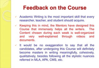Feedback on the Course
 Academic Writing is the most important skill that every
researcher, teacher, and student should acquire.
 Keeping this in mind, the Mentors have designed this
Course that immensely helps all the writers. The
Content chosen during each week is well-organized
and very well-explained through videos and
documents.
 It would be no exaggeration to say that all the
candidates, after undergoing this Course will definitely
become masters in writing meaningfully, cohesively,
qualitatively, besides following all the stylistic nuances
referred in MLA, APA, CMS, etc.
 
