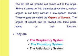 The air that we breathe out comes out of the lungs.
Before it comes out into the outer atmosphere, various
organs in our body convert it into speech sounds.
These organs are called the Organs of Speech. The
organs of speech can be divided into three parts,
based on their function:
 They are
 The Respiratory System
 The Phonatory System
 The Articulatory System
 