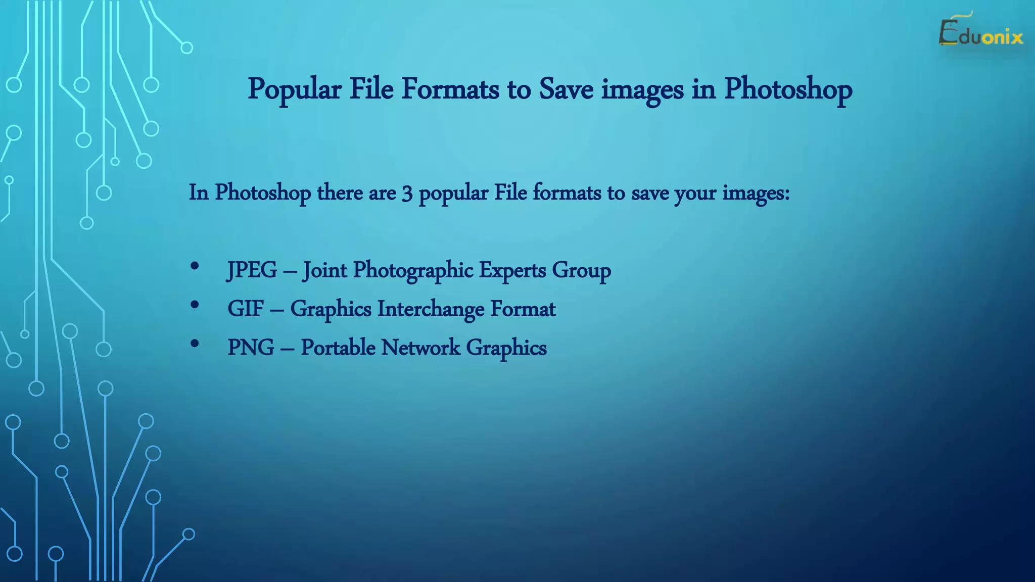 Popular File Formats to Save images in Photoshop
In Photoshop there are 3 popular File formats to save your images:
• JPEG – Joint Photographic Experts Group
• GIF – Graphics Interchange Format
• PNG – Portable Network Graphics
 