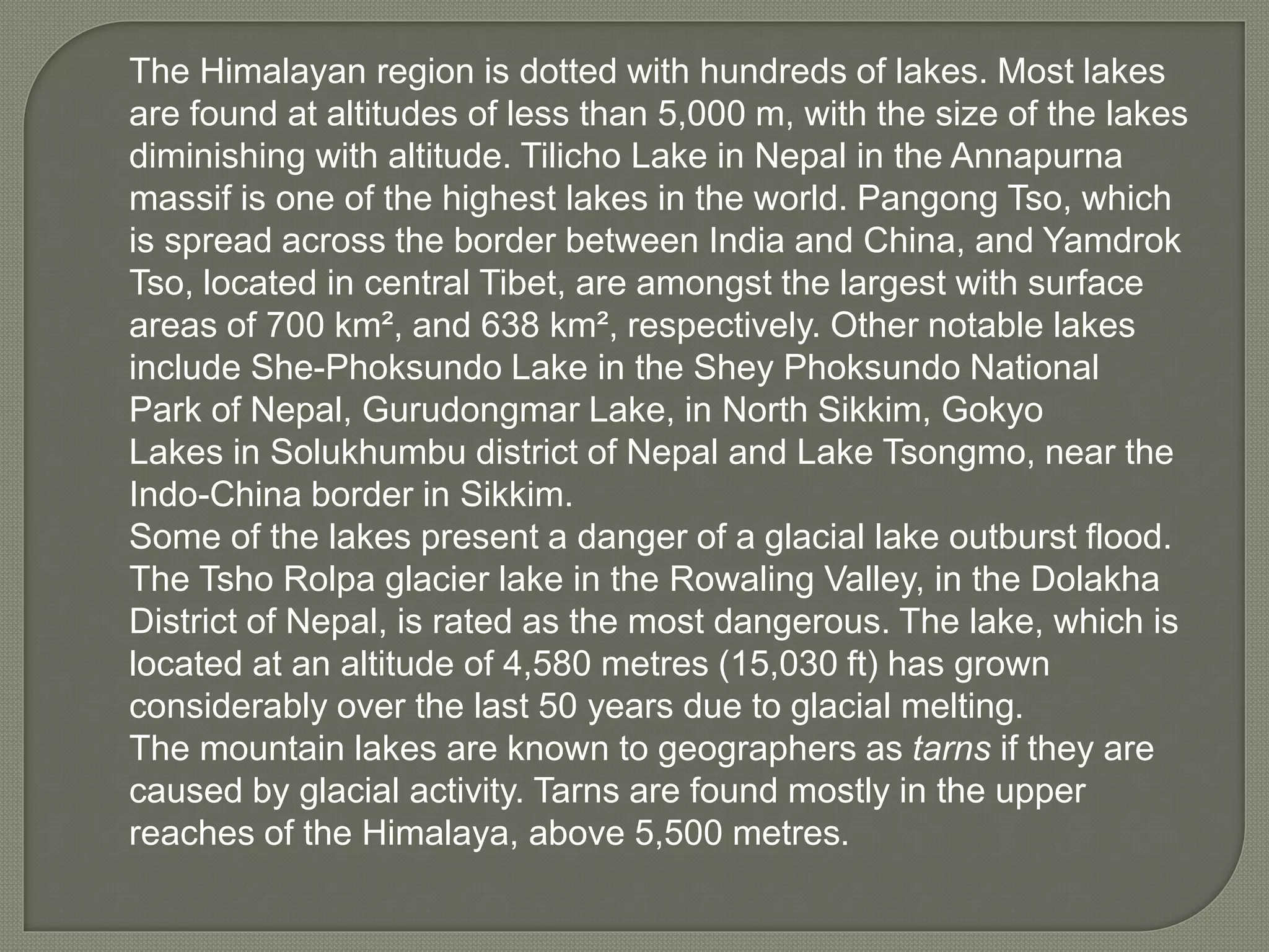 The Himalayan region is dotted with hundreds of lakes. Most lakes
are found at altitudes of less than 5,000 m, with the size of the lakes
diminishing with altitude. Tilicho Lake in Nepal in the Annapurna
massif is one of the highest lakes in the world. Pangong Tso, which
is spread across the border between India and China, and Yamdrok
Tso, located in central Tibet, are amongst the largest with surface
areas of 700 km², and 638 km², respectively. Other notable lakes
include She-Phoksundo Lake in the Shey Phoksundo National
Park of Nepal, Gurudongmar Lake, in North Sikkim, Gokyo
Lakes in Solukhumbu district of Nepal and Lake Tsongmo, near the
Indo-China border in Sikkim.
Some of the lakes present a danger of a glacial lake outburst flood.
The Tsho Rolpa glacier lake in the Rowaling Valley, in the Dolakha
District of Nepal, is rated as the most dangerous. The lake, which is
located at an altitude of 4,580 metres (15,030 ft) has grown
considerably over the last 50 years due to glacial melting.
The mountain lakes are known to geographers as tarns if they are
caused by glacial activity. Tarns are found mostly in the upper
reaches of the Himalaya, above 5,500 metres.
 