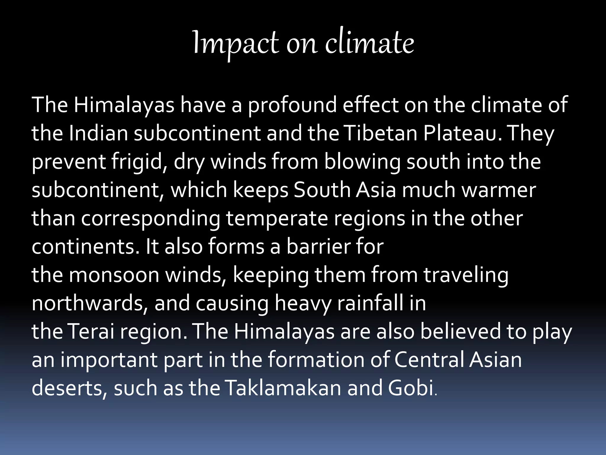 Impact on climate
The Himalayas have a profound effect on the climate of
the Indian subcontinent and theTibetan Plateau.They
prevent frigid, dry winds from blowing south into the
subcontinent, which keeps South Asia much warmer
than corresponding temperate regions in the other
continents. It also forms a barrier for
the monsoon winds, keeping them from traveling
northwards, and causing heavy rainfall in
theTerai region.The Himalayas are also believed to play
an important part in the formation of Central Asian
deserts, such as theTaklamakan and Gobi.
 
