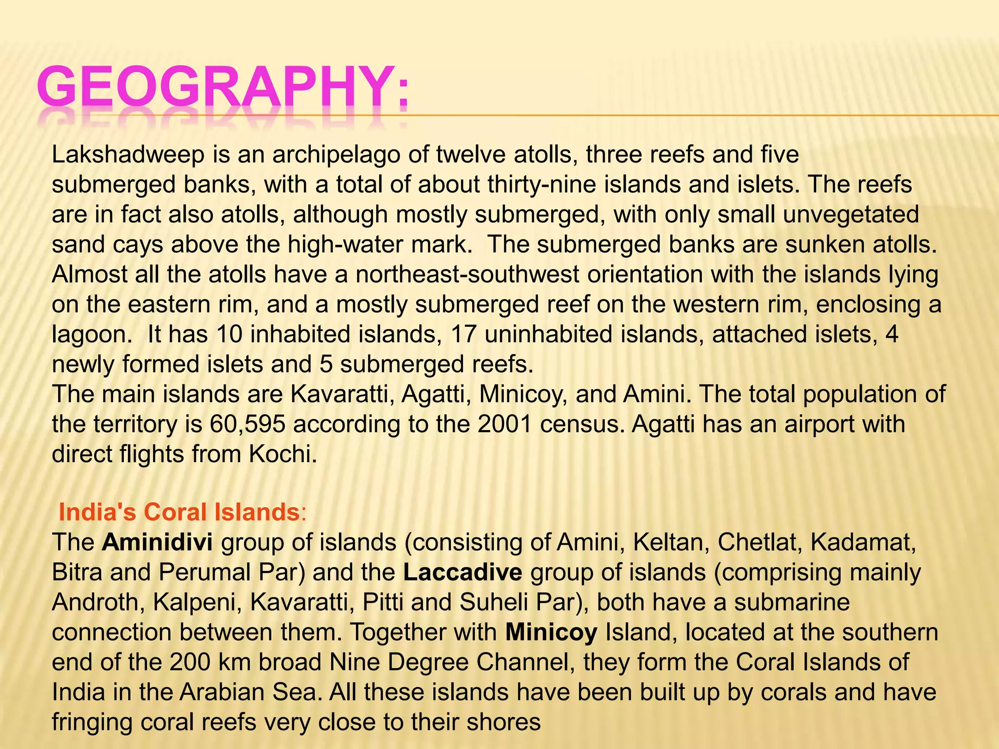 GEOGRAPHY:
Lakshadweep is an archipelago of twelve atolls, three reefs and five
submerged banks, with a total of about thirty-nine islands and islets. The reefs
are in fact also atolls, although mostly submerged, with only small unvegetated
sand cays above the high-water mark. The submerged banks are sunken atolls.
Almost all the atolls have a northeast-southwest orientation with the islands lying
on the eastern rim, and a mostly submerged reef on the western rim, enclosing a
lagoon. It has 10 inhabited islands, 17 uninhabited islands, attached islets, 4
newly formed islets and 5 submerged reefs.
The main islands are Kavaratti, Agatti, Minicoy, and Amini. The total population of
the territory is 60,595 according to the 2001 census. Agatti has an airport with
direct flights from Kochi.
India's Coral Islands:
The Aminidivi group of islands (consisting of Amini, Keltan, Chetlat, Kadamat,
Bitra and Perumal Par) and the Laccadive group of islands (comprising mainly
Androth, Kalpeni, Kavaratti, Pitti and Suheli Par), both have a submarine
connection between them. Together with Minicoy Island, located at the southern
end of the 200 km broad Nine Degree Channel, they form the Coral Islands of
India in the Arabian Sea. All these islands have been built up by corals and have
fringing coral reefs very close to their shores
 