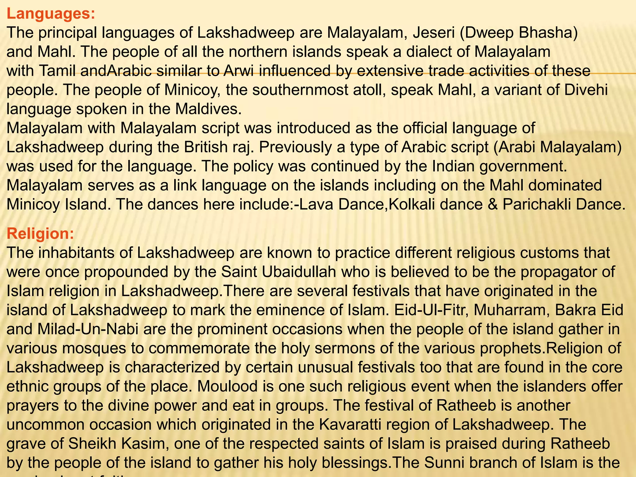 Languages:
The principal languages of Lakshadweep are Malayalam, Jeseri (Dweep Bhasha)
and Mahl. The people of all the northern islands speak a dialect of Malayalam
with Tamil andArabic similar to Arwi influenced by extensive trade activities of these
people. The people of Minicoy, the southernmost atoll, speak Mahl, a variant of Divehi
language spoken in the Maldives.
Malayalam with Malayalam script was introduced as the official language of
Lakshadweep during the British raj. Previously a type of Arabic script (Arabi Malayalam)
was used for the language. The policy was continued by the Indian government.
Malayalam serves as a link language on the islands including on the Mahl dominated
Minicoy Island. The dances here include:-Lava Dance,Kolkali dance & Parichakli Dance.
Religion:
The inhabitants of Lakshadweep are known to practice different religious customs that
were once propounded by the Saint Ubaidullah who is believed to be the propagator of
Islam religion in Lakshadweep.There are several festivals that have originated in the
island of Lakshadweep to mark the eminence of Islam. Eid-Ul-Fitr, Muharram, Bakra Eid
and Milad-Un-Nabi are the prominent occasions when the people of the island gather in
various mosques to commemorate the holy sermons of the various prophets.Religion of
Lakshadweep is characterized by certain unusual festivals too that are found in the core
ethnic groups of the place. Moulood is one such religious event when the islanders offer
prayers to the divine power and eat in groups. The festival of Ratheeb is another
uncommon occasion which originated in the Kavaratti region of Lakshadweep. The
grave of Sheikh Kasim, one of the respected saints of Islam is praised during Ratheeb
by the people of the island to gather his holy blessings.The Sunni branch of Islam is the
 