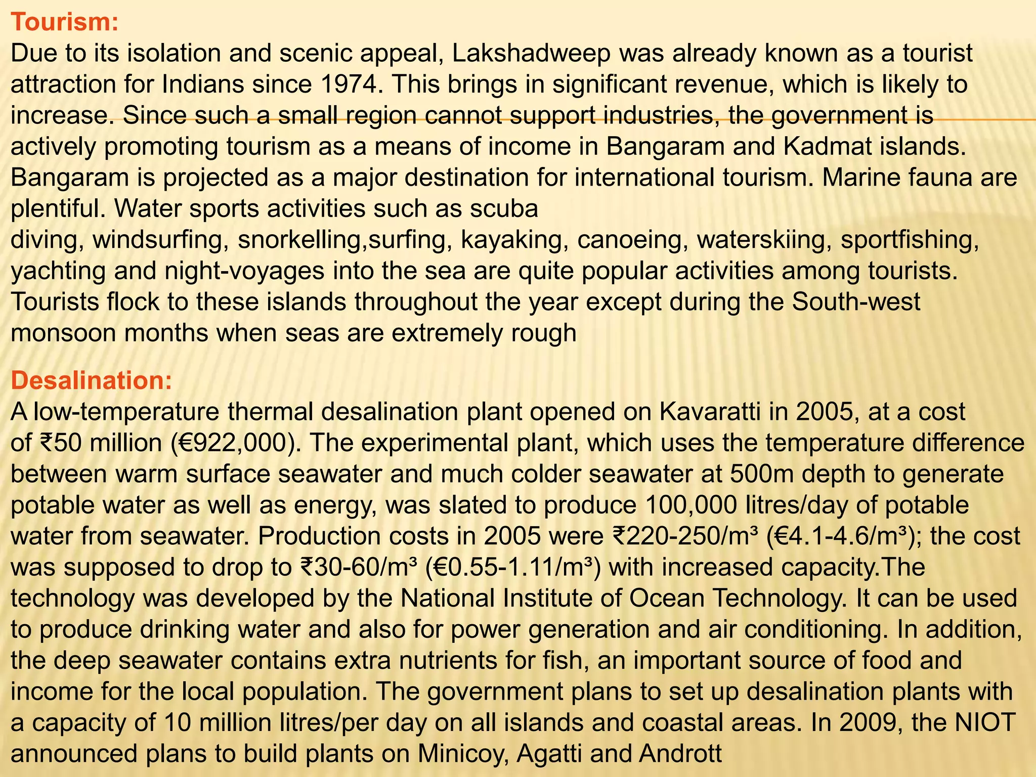 Tourism:
Due to its isolation and scenic appeal, Lakshadweep was already known as a tourist
attraction for Indians since 1974. This brings in significant revenue, which is likely to
increase. Since such a small region cannot support industries, the government is
actively promoting tourism as a means of income in Bangaram and Kadmat islands.
Bangaram is projected as a major destination for international tourism. Marine fauna are
plentiful. Water sports activities such as scuba
diving, windsurfing, snorkelling,surfing, kayaking, canoeing, waterskiing, sportfishing,
yachting and night-voyages into the sea are quite popular activities among tourists.
Tourists flock to these islands throughout the year except during the South-west
monsoon months when seas are extremely rough
Desalination:
A low-temperature thermal desalination plant opened on Kavaratti in 2005, at a cost
of ₹50 million (€922,000). The experimental plant, which uses the temperature difference
between warm surface seawater and much colder seawater at 500m depth to generate
potable water as well as energy, was slated to produce 100,000 litres/day of potable
water from seawater. Production costs in 2005 were ₹220-250/m³ (€4.1-4.6/m³); the cost
was supposed to drop to ₹30-60/m³ (€0.55-1.11/m³) with increased capacity.The
technology was developed by the National Institute of Ocean Technology. It can be used
to produce drinking water and also for power generation and air conditioning. In addition,
the deep seawater contains extra nutrients for fish, an important source of food and
income for the local population. The government plans to set up desalination plants with
a capacity of 10 million litres/per day on all islands and coastal areas. In 2009, the NIOT
announced plans to build plants on Minicoy, Agatti and Andrott
 