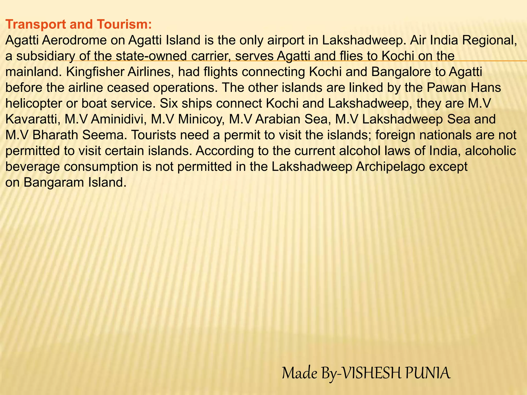 Transport and Tourism:
Agatti Aerodrome on Agatti Island is the only airport in Lakshadweep. Air India Regional,
a subsidiary of the state-owned carrier, serves Agatti and flies to Kochi on the
mainland. Kingfisher Airlines, had flights connecting Kochi and Bangalore to Agatti
before the airline ceased operations. The other islands are linked by the Pawan Hans
helicopter or boat service. Six ships connect Kochi and Lakshadweep, they are M.V
Kavaratti, M.V Aminidivi, M.V Minicoy, M.V Arabian Sea, M.V Lakshadweep Sea and
M.V Bharath Seema. Tourists need a permit to visit the islands; foreign nationals are not
permitted to visit certain islands. According to the current alcohol laws of India, alcoholic
beverage consumption is not permitted in the Lakshadweep Archipelago except
on Bangaram Island.
Made By-VISHESH PUNIA
 