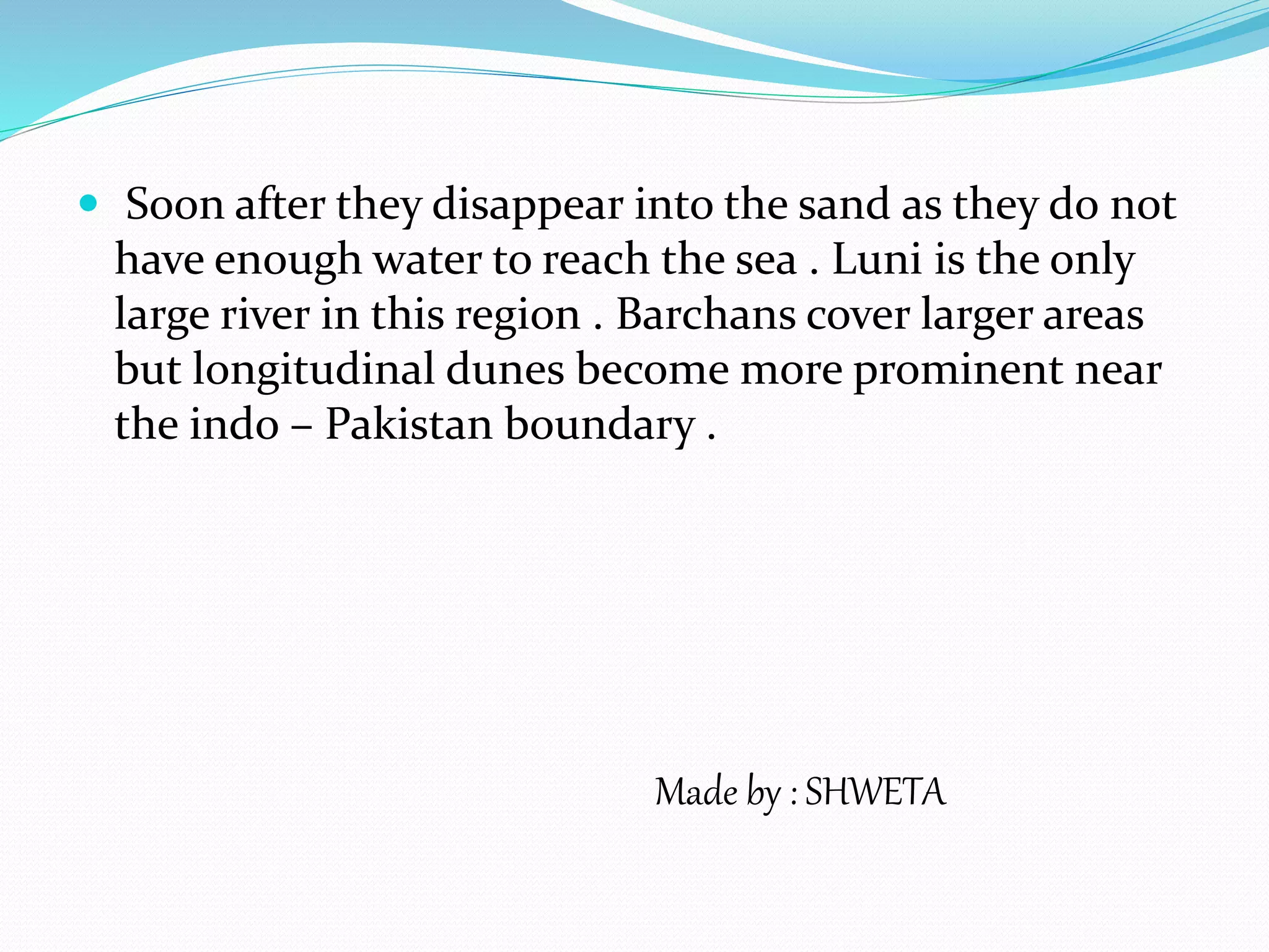  Soon after they disappear into the sand as they do not
have enough water to reach the sea . Luni is the only
large river in this region . Barchans cover larger areas
but longitudinal dunes become more prominent near
the indo – Pakistan boundary .
Made by : SHWETA
 