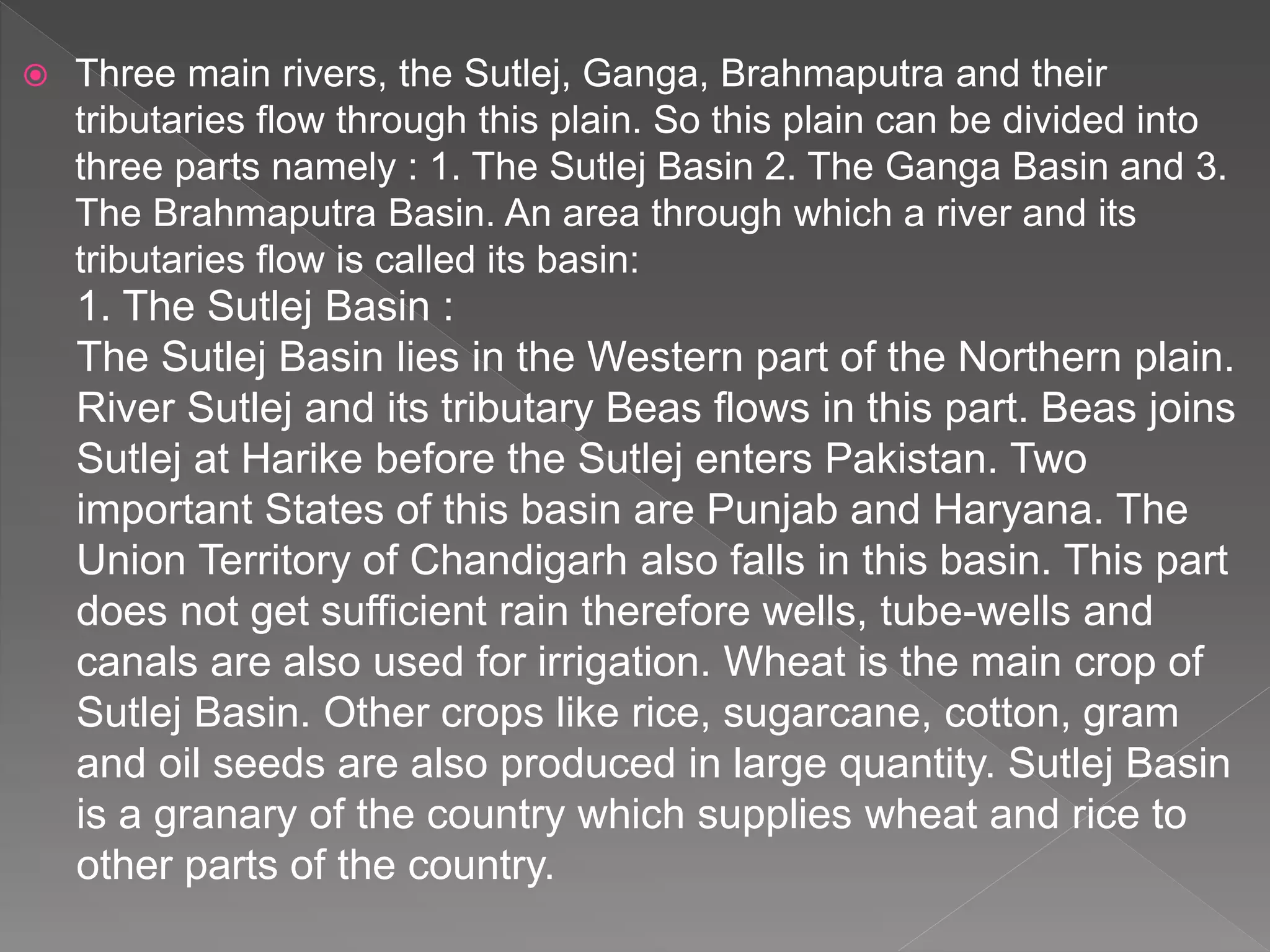  Three main rivers, the Sutlej, Ganga, Brahmaputra and their
tributaries flow through this plain. So this plain can be divided into
three parts namely : 1. The Sutlej Basin 2. The Ganga Basin and 3.
The Brahmaputra Basin. An area through which a river and its
tributaries flow is called its basin:
1. The Sutlej Basin :
The Sutlej Basin lies in the Western part of the Northern plain.
River Sutlej and its tributary Beas flows in this part. Beas joins
Sutlej at Harike before the Sutlej enters Pakistan. Two
important States of this basin are Punjab and Haryana. The
Union Territory of Chandigarh also falls in this basin. This part
does not get sufficient rain therefore wells, tube-wells and
canals are also used for irrigation. Wheat is the main crop of
Sutlej Basin. Other crops like rice, sugarcane, cotton, gram
and oil seeds are also produced in large quantity. Sutlej Basin
is a granary of the country which supplies wheat and rice to
other parts of the country.
 
