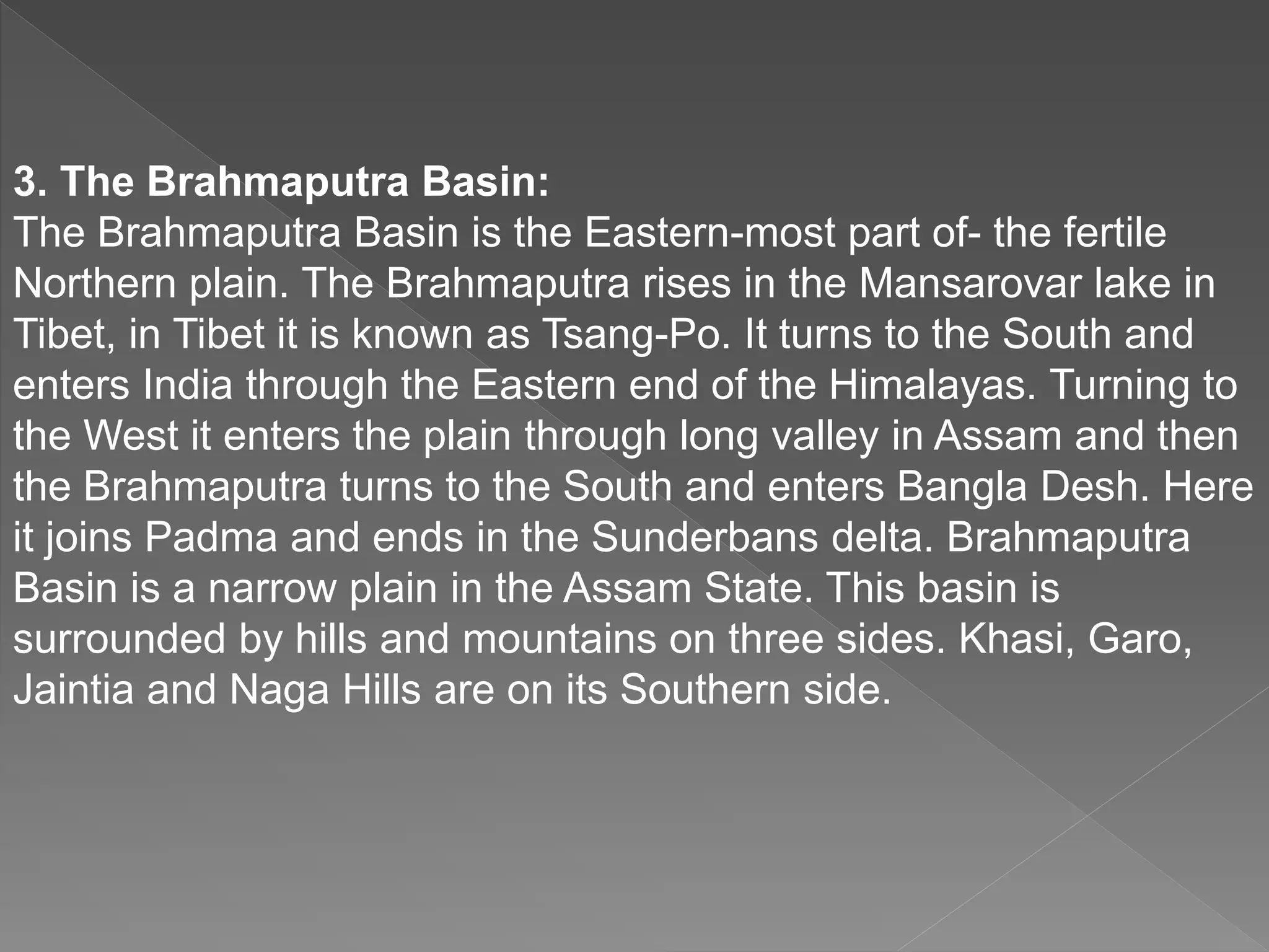 3. The Brahmaputra Basin:
The Brahmaputra Basin is the Eastern-most part of- the fertile
Northern plain. The Brahmaputra rises in the Mansarovar lake in
Tibet, in Tibet it is known as Tsang-Po. It turns to the South and
enters India through the Eastern end of the Himalayas. Turning to
the West it enters the plain through long valley in Assam and then
the Brahmaputra turns to the South and enters Bangla Desh. Here
it joins Padma and ends in the Sunderbans delta. Brahmaputra
Basin is a narrow plain in the Assam State. This basin is
surrounded by hills and mountains on three sides. Khasi, Garo,
Jaintia and Naga Hills are on its Southern side.
 