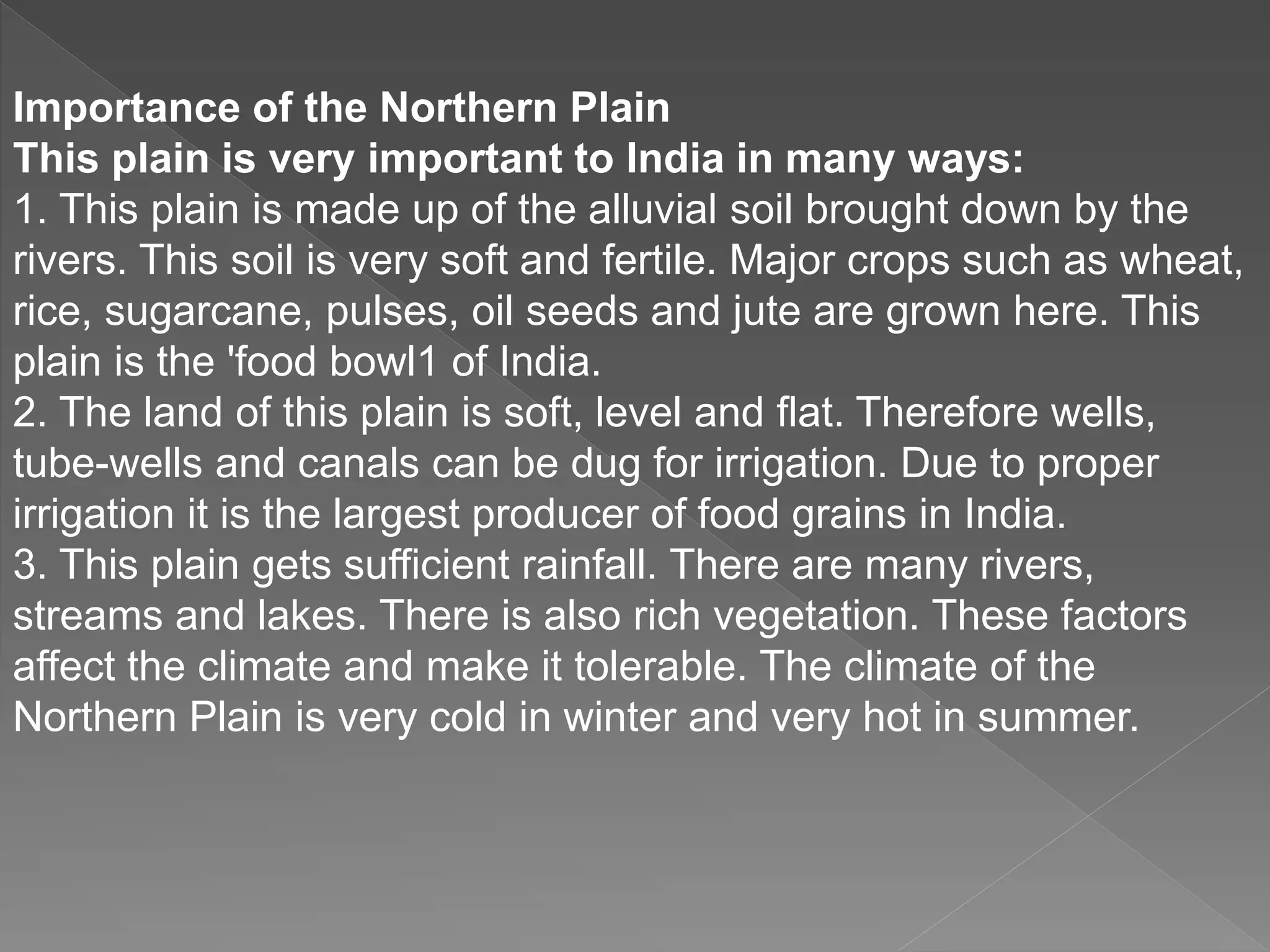 Importance of the Northern Plain
This plain is very important to India in many ways:
1. This plain is made up of the alluvial soil brought down by the
rivers. This soil is very soft and fertile. Major crops such as wheat,
rice, sugarcane, pulses, oil seeds and jute are grown here. This
plain is the 'food bowl1 of India.
2. The land of this plain is soft, level and flat. Therefore wells,
tube-wells and canals can be dug for irrigation. Due to proper
irrigation it is the largest producer of food grains in India.
3. This plain gets sufficient rainfall. There are many rivers,
streams and lakes. There is also rich vegetation. These factors
affect the climate and make it tolerable. The climate of the
Northern Plain is very cold in winter and very hot in summer.
 