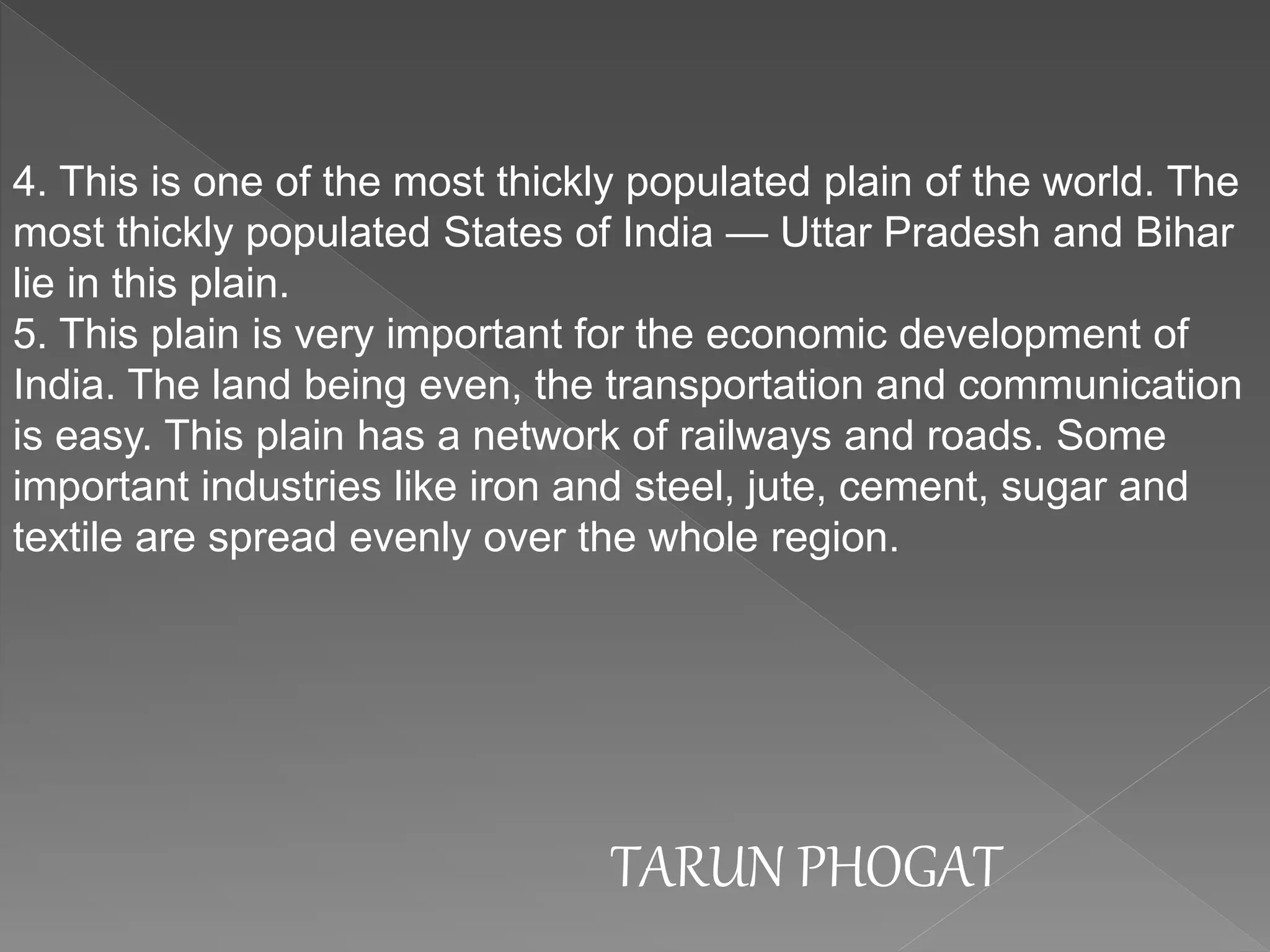 4. This is one of the most thickly populated plain of the world. The
most thickly populated States of India — Uttar Pradesh and Bihar
lie in this plain.
5. This plain is very important for the economic development of
India. The land being even, the transportation and communication
is easy. This plain has a network of railways and roads. Some
important industries like iron and steel, jute, cement, sugar and
textile are spread evenly over the whole region.
TARUN PHOGAT
 