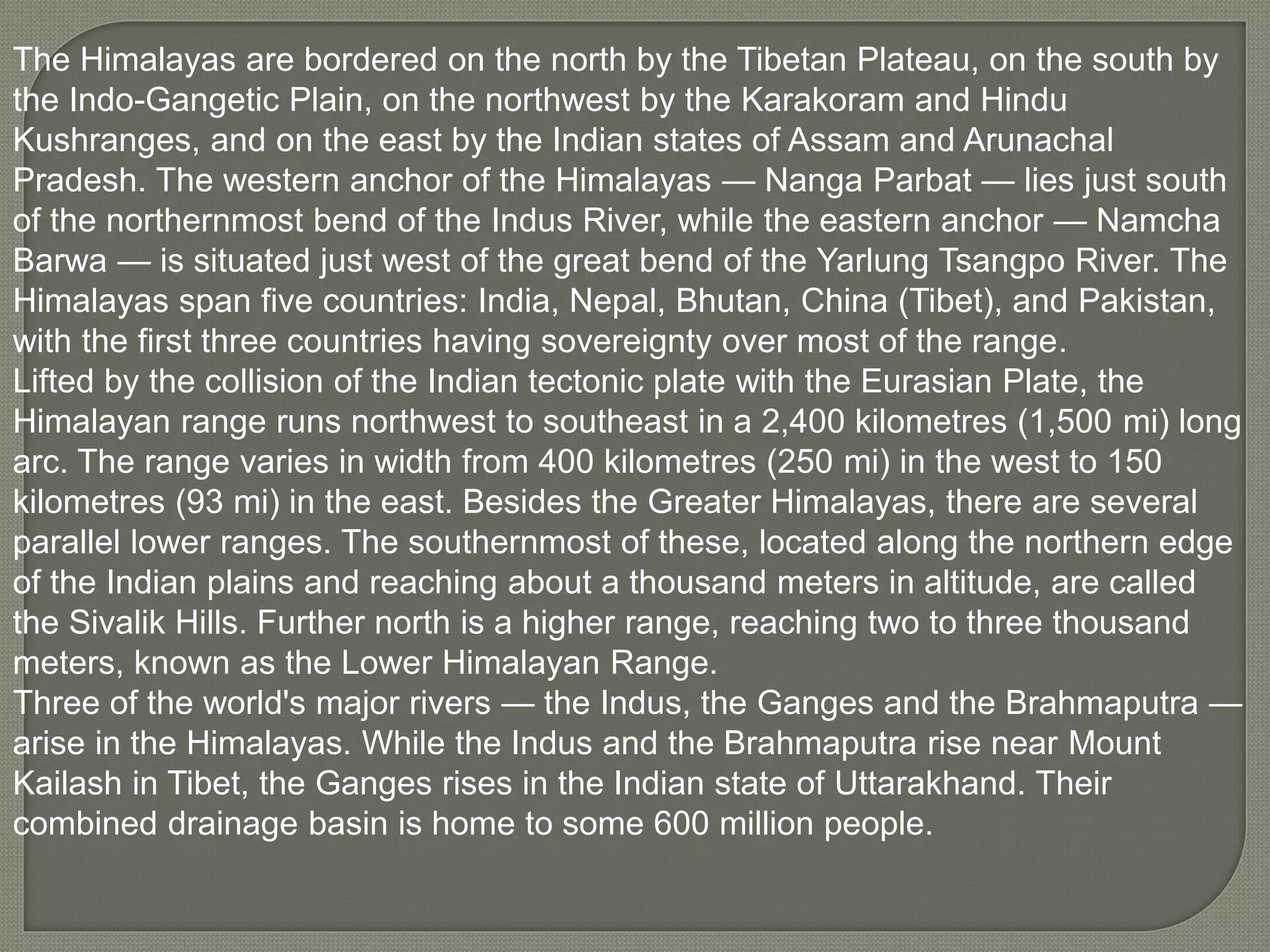 The Himalayas are bordered on the north by the Tibetan Plateau, on the south by
the Indo-Gangetic Plain, on the northwest by the Karakoram and Hindu
Kushranges, and on the east by the Indian states of Assam and Arunachal
Pradesh. The western anchor of the Himalayas — Nanga Parbat — lies just south
of the northernmost bend of the Indus River, while the eastern anchor — Namcha
Barwa — is situated just west of the great bend of the Yarlung Tsangpo River. The
Himalayas span five countries: India, Nepal, Bhutan, China (Tibet), and Pakistan,
with the first three countries having sovereignty over most of the range.
Lifted by the collision of the Indian tectonic plate with the Eurasian Plate, the
Himalayan range runs northwest to southeast in a 2,400 kilometres (1,500 mi) long
arc. The range varies in width from 400 kilometres (250 mi) in the west to 150
kilometres (93 mi) in the east. Besides the Greater Himalayas, there are several
parallel lower ranges. The southernmost of these, located along the northern edge
of the Indian plains and reaching about a thousand meters in altitude, are called
the Sivalik Hills. Further north is a higher range, reaching two to three thousand
meters, known as the Lower Himalayan Range.
Three of the world's major rivers — the Indus, the Ganges and the Brahmaputra —
arise in the Himalayas. While the Indus and the Brahmaputra rise near Mount
Kailash in Tibet, the Ganges rises in the Indian state of Uttarakhand. Their
combined drainage basin is home to some 600 million people.
 