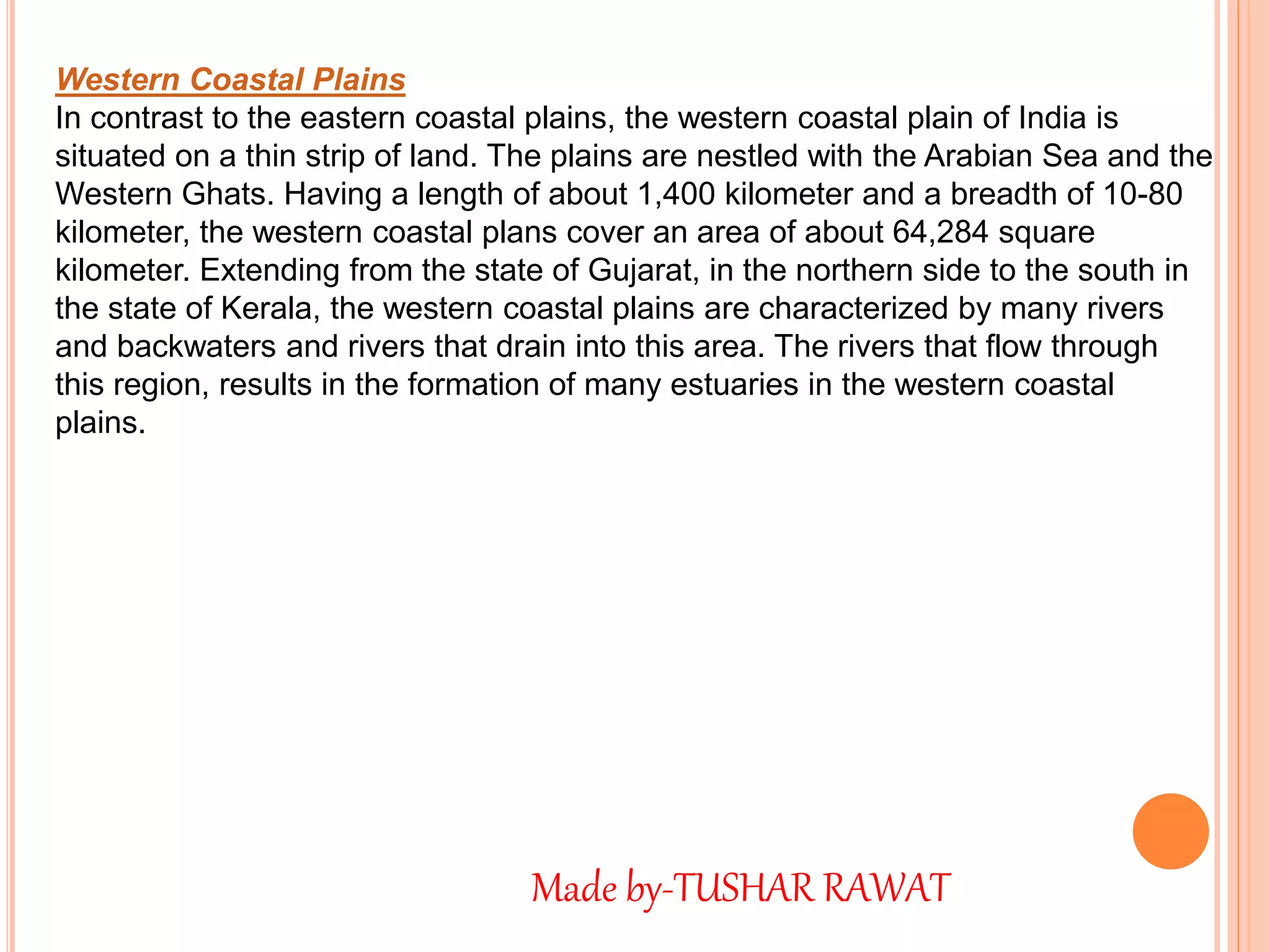 Western Coastal Plains
In contrast to the eastern coastal plains, the western coastal plain of India is
situated on a thin strip of land. The plains are nestled with the Arabian Sea and the
Western Ghats. Having a length of about 1,400 kilometer and a breadth of 10-80
kilometer, the western coastal plans cover an area of about 64,284 square
kilometer. Extending from the state of Gujarat, in the northern side to the south in
the state of Kerala, the western coastal plains are characterized by many rivers
and backwaters and rivers that drain into this area. The rivers that flow through
this region, results in the formation of many estuaries in the western coastal
plains.
Made by-TUSHAR RAWAT
 
