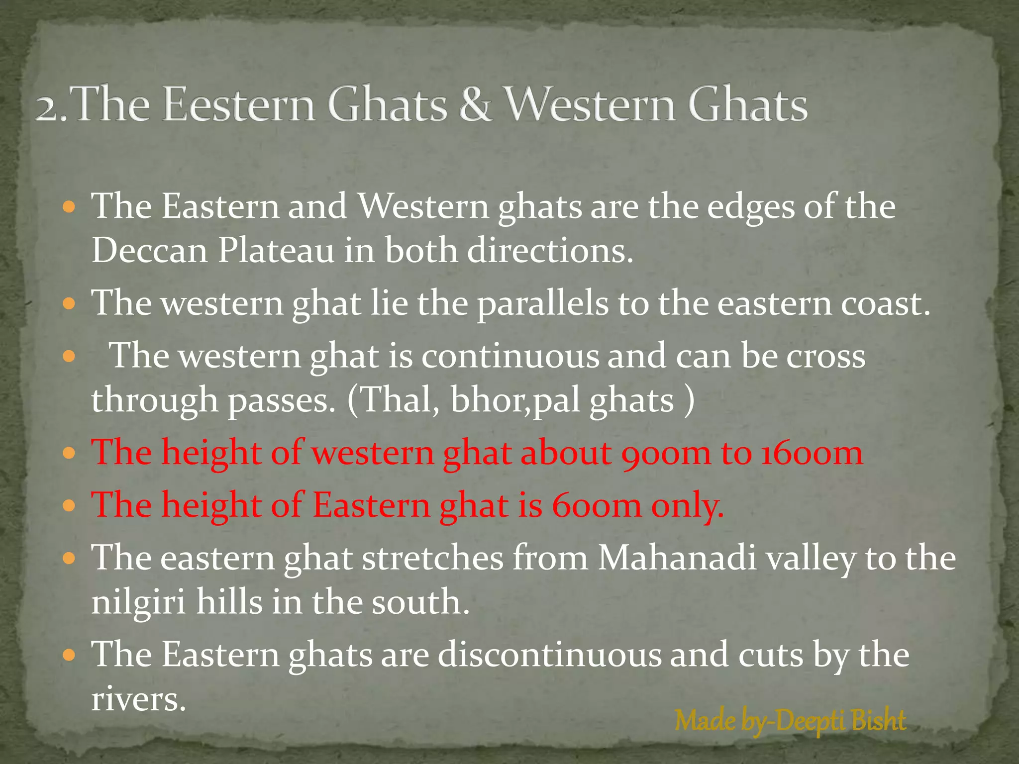  The Eastern and Western ghats are the edges of the
Deccan Plateau in both directions.
 The western ghat lie the parallels to the eastern coast.
 The western ghat is continuous and can be cross
through passes. (Thal, bhor,pal ghats )
 The height of western ghat about 900m to 1600m
 The height of Eastern ghat is 600m only.
 The eastern ghat stretches from Mahanadi valley to the
nilgiri hills in the south.
 The Eastern ghats are discontinuous and cuts by the
rivers.
Made by-Deepti Bisht
 