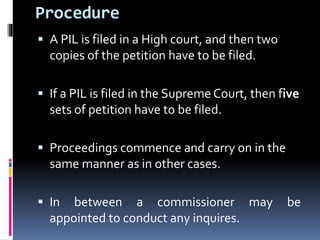 Procedure
 A PIL is filed in a High court, and then two
copies of the petition have to be filed.
 If a PIL is filed in the Supreme Court, then five
sets of petition have to be filed.
 Proceedings commence and carry on in the
same manner as in other cases.
 In between a commissioner may be
appointed to conduct any inquires.
 
