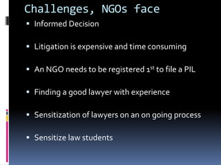 Challenges, NGOs face
 Informed Decision
 Litigation is expensive and time consuming
 An NGO needs to be registered 1st to file a PIL
 Finding a good lawyer with experience
 Sensitization of lawyers on an on going process
 Sensitize law students
 