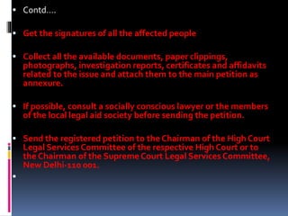  Contd….
 Get the signatures of all the affected people
 Collect all the available documents, paper clippings,
photographs, investigation reports, certificates and affidavits
related to the issue and attach them to the main petition as
annexure.
 If possible, consult a socially conscious lawyer or the members
of the local legal aid society before sending the petition.
 Send the registered petition to the Chairman of the High Court
Legal Services Committee of the respective High Court or to
the Chairman of the SupremeCourt Legal Services Committee,
New Delhi-110 001.

 