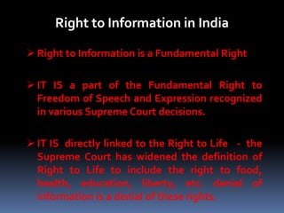 Right to Information in India
 Right to Information is a Fundamental Right
 IT IS a part of the Fundamental Right to
Freedom of Speech and Expression recognized
in various Supreme Court decisions.
 IT IS directly linked to the Right to Life - the
Supreme Court has widened the definition of
Right to Life to include the right to food,
health, education, liberty, etc. denial of
information is a denial of these rights.
 