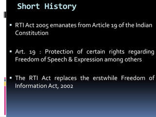 Short History
 RTI Act 2005 emanates from Article 19 of the Indian
Constitution
 Art. 19 : Protection of certain rights regarding
Freedom of Speech & Expression among others
 The RTI Act replaces the erstwhile Freedom of
Information Act, 2002
 