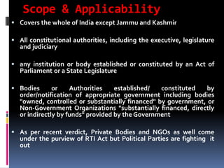 Scope & Applicability
 Covers the whole of India except Jammu and Kashmir
 All constitutional authorities, including the executive, legislature
and judiciary
 any institution or body established or constituted by an Act of
Parliament or a State Legislature
 Bodies or Authorities established/ constituted by
order/notification of appropriate government including bodies
"owned, controlled or substantially financed" by government, or
Non-Government Organizations "substantially financed, directly
or indirectly by funds" provided by the Government
 As per recent verdict, Private Bodies and NGOs as well come
under the purview of RTI Act but Political Parties are fighting it
out
 