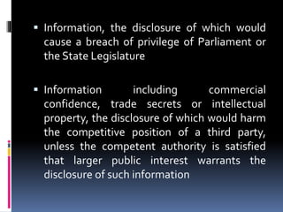  Information, the disclosure of which would
cause a breach of privilege of Parliament or
the State Legislature
 Information including commercial
confidence, trade secrets or intellectual
property, the disclosure of which would harm
the competitive position of a third party,
unless the competent authority is satisfied
that larger public interest warrants the
disclosure of such information
 