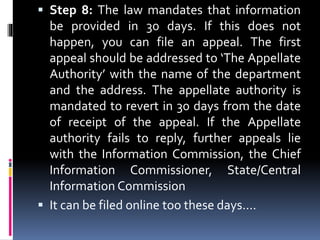  Step 8: The law mandates that information
be provided in 30 days. If this does not
happen, you can file an appeal. The first
appeal should be addressed to ‘The Appellate
Authority’ with the name of the department
and the address. The appellate authority is
mandated to revert in 30 days from the date
of receipt of the appeal. If the Appellate
authority fails to reply, further appeals lie
with the Information Commission, the Chief
Information Commissioner, State/Central
Information Commission
 It can be filed online too these days....
 